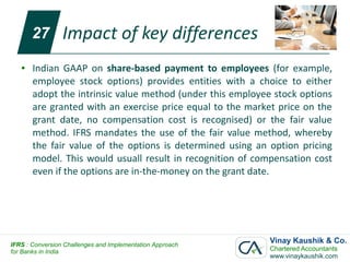 27        Impact of key differences
   ●   Indian GAAP on share-based payment to employees (for example,
       employee stock options) provides entities with a choice to either
       adopt the intrinsic value method (under this employee stock options
       are granted with an exercise price equal to the market price on the
       grant date, no compensation cost is recognised) or the fair value
       method. IFRS mandates the use of the fair value method, whereby
       the fair value of the options is determined using an option pricing
       model. This would usuall result in recognition of compensation cost
       even if the options are in-the-money on the grant date.




IFRS : Conversion Challenges and Implementation Approach
                                                            Vinay Kaushik & Co.
for Banks in India                                          Chartered Accountants
                                                            www.vinaykaushik.com
 