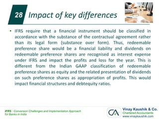 28        Impact of key differences
   ●   IFRS require that a financial instrument should be classified in
       accordance with the substance of the contractual agreement rather
       than its legal form (substance over form). Thus, redeemable
       preference share would be a financial liability and dividends on
       redeemable preference shares are recognised as interest expense
       under IFRS and impact the profits and loss for the year. This is
       different from the Indian GAAP classification of redeemable
       preference shares as equity and the related presentation of dividends
       on such preference shares as appropriation of profits. This would
       impact financial structures and debtequity ratios.




IFRS : Conversion Challenges and Implementation Approach
                                                             Vinay Kaushik & Co.
for Banks in India                                           Chartered Accountants
                                                             www.vinaykaushik.com
 