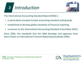 3        Introduction
  The International Accounting Standard Board (IASB) is
   ●   a stand alone privately funded accounting standard setting body
   ●   established to develop global standards of financial reporting.
   ●   successor to the International Accounting Standard Committee (IASC)
  Since 2001, the standards that the IASB develops and approves have
  been known as International Financial Reporting Standards (IFRS)




IFRS : Conversion Challenges and Implementation Approach
                                                               Vinay Kaushik & Co.
for Banks in India                                             Chartered Accountants
                                                               www.vinaykaushik.com
 