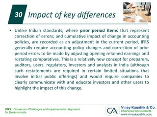30        Impact of key differences
   ●   Unlike Indian standards, where prior period items that represent
       correction of errors; and cumulative impact of change in accounting
       policies, are recorded as an adjustment in the current period, IFRS
       generally require accounting policy changes and correction of prior
       period errors to be made by adjusting opening retained earnings and
       restating comparatives. This is a relatively new concept for preparers,
       auditors, users, regulators, investors and analysts in India (although
       such restatements are required in certain limited situations that
       involve initial public offerings) and would require companies to
       clearly communicate with and educate investors and other users to
       highlight the impact of this change.



IFRS : Conversion Challenges and Implementation Approach
                                                               Vinay Kaushik & Co.
for Banks in India                                             Chartered Accountants
                                                               www.vinaykaushik.com
 