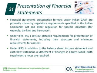 Presentation of Financial
         31
            Statements
     ●   Financial statements presentation formats under Indian GAAP are
         primarily driven by regulatory requirements specified in the Indian
         Companies Act and other regulation for specific industries (for
         example, banking and insurance).
     ●   Under IFRS, IAS 1 sets out detailed requirements for presentation of
         financial statements, including their structure and minimum
         requirements for content.
     ●   Under IFRS, in addition to the balance sheet, income statement and
         cash flow statement, a Statement of Changes in Equity (SOCIE) with
         supplimentry notes are required.



IFRS : Conversion Challenges and Implementation Approach
                                                              Vinay Kaushik & Co.
for Banks in India                                            Chartered Accountants
                                                              www.vinaykaushik.com
 