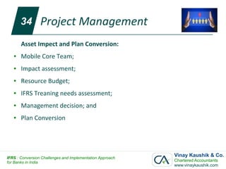34        Project Management
       Asset Impect and Plan Conversion:
   ●   Mobile Core Team;
   ●   Impact assessment;
   ●   Resource Budget;
   ●   IFRS Treaning needs assessment;
   ●   Management decision; and
   ●   Plan Conversion




IFRS : Conversion Challenges and Implementation Approach
                                                           Vinay Kaushik & Co.
for Banks in India                                         Chartered Accountants
                                                           www.vinaykaushik.com
 