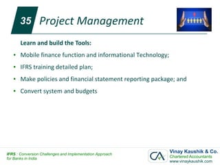 35        Project Management
       Learn and build the Tools:
   ●   Mobile finance function and informational Technology;
   ●   IFRS training detailed plan;
   ●   Make policies and financial statement reporting package; and
   ●   Convert system and budgets




IFRS : Conversion Challenges and Implementation Approach
                                                               Vinay Kaushik & Co.
for Banks in India                                             Chartered Accountants
                                                               www.vinaykaushik.com
 