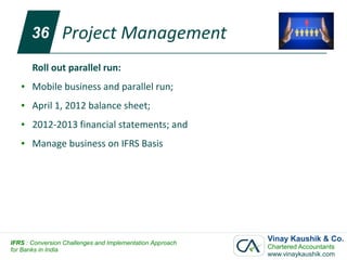 36        Project Management
       Roll out parallel run:
   ●   Mobile business and parallel run;
   ●   April 1, 2012 balance sheet;
   ●   2012-2013 financial statements; and
   ●   Manage business on IFRS Basis




IFRS : Conversion Challenges and Implementation Approach
                                                           Vinay Kaushik & Co.
for Banks in India                                         Chartered Accountants
                                                           www.vinaykaushik.com
 