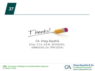 37




                                        CA. Vinay Kaushik
                                B.Com., F.C.A., D.E.M., DISA(ICAI),
                                  DIRM(ICAI), Cer. IFRS (CICA)




IFRS : Conversion Challenges and Implementation Approach
                                                                      Vinay Kaushik & Co.
for Banks in India                                                    Chartered Accountants
                                                                      www.vinaykaushik.com
 