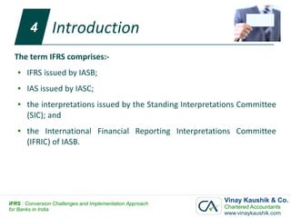 4
        4        Introduction
    The term IFRS comprises:-
    ●   IFRS issued by IASB;
    ●   IAS issued by IASC;
    ●   the interpretations issued by the Standing Interpretations Committee
        (SIC); and
    ●   the International Financial Reporting Interpretations Committee
        (IFRIC) of IASB.




IFRS : Conversion Challenges and Implementation Approach
                                                             Vinay Kaushik & Co.
for Banks in India                                           Chartered Accountants
                                                             www.vinaykaushik.com
 