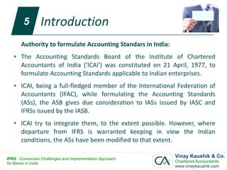 5        Introduction
       Authority to formulate Accounting Standars in India:
   ●   The Accounting Standards Board of the Institute of Chartered
       Accountants of India ('ICAI') was constituted on 21 April, 1977, to
       formulate Accounting Standards applicable to Indian enterprises.
   ●   ICAI, being a full-fledged member of the International Federation of
       Accountants (IFAC), while formulating the Accounting Standards
       (ASs), the ASB gives due consideration to IASs issued by IASC and
       IFRSs issued by the IASB.
   ●   ICAI try to integrate them, to the extent possible. However, where
       departure from IFRS is warranted keeping in view the Indian
       conditions, the ASs have been modified to that extent.

IFRS : Conversion Challenges and Implementation Approach
                                                              Vinay Kaushik & Co.
for Banks in India                                            Chartered Accountants
                                                              www.vinaykaushik.com
 