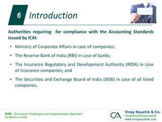 6        Introduction
  Authorities requiring for compliance with the Accounting Standards
  issued by ICAI:
   ●   Ministry of Corporate Affairs in case of companies;
   ●   The Reserve Bank of India (RBI) in case of banks;
   ●   The Insurance Regulatory and Development Authority (IRDA) in case
       of insurance companies; and
   ●   The Securities and Exchange Board of India (SEBI) in case of all listed
       companies.




IFRS : Conversion Challenges and Implementation Approach
                                                               Vinay Kaushik & Co.
for Banks in India                                             Chartered Accountants
                                                               www.vinaykaushik.com
 