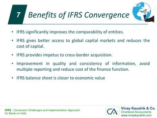 7       Benefits of IFRS Convergence
     ●   IFRS significantly improves the comparability of entities.
     ●   IFRS gives better access to global capital markets and reduces the
         cost of capital.
     ●   IFRS provides impetus to cross-border acquisition.
     ●   Improvement in quality and consistency of information, avoid
         multiple reporting and reduce cost of the finance function.
     ●   IFRS balance sheet is closer to economic value




IFRS : Conversion Challenges and Implementation Approach
                                                                 Vinay Kaushik & Co.
for Banks in India                                               Chartered Accountants
                                                                 www.vinaykaushik.com
 