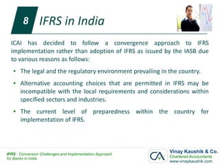 8        IFRS in India
  ICAI has decided to follow a convergence approach to IFRS
  implementation rather than adoption of IFRS as issued by the IASB due
  to various reasons as follows:
   ●   The legal and the regulatory environment prevailing in the country.
   ●   Alternative accounting choices that are permitted in IFRS may be
       incompatible with the local requirements and considerations within
       specified sectors and industries.
   ●   The current level of preparedness within the country for
       implementation of IFRS.




IFRS : Conversion Challenges and Implementation Approach
                                                              Vinay Kaushik & Co.
for Banks in India                                            Chartered Accountants
                                                              www.vinaykaushik.com
 