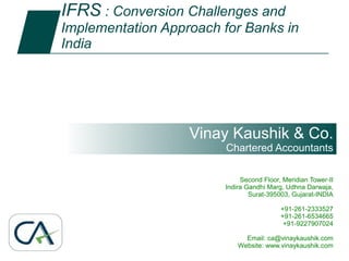 IFRS : Conversion Challenges and
        1       Implementation Approach for Banks in
                India




                                                           Vinay Kaushik & Co.
                                                               Chartered Accountants

                                                                    Second Floor, Meridian Tower-II
                                                               Indira Gandhi Marg, Udhna Darwaja,
                                                                       Surat-395003, Gujarat-INDIA

                                                                                 +91-261-2333527
                                                                                 +91-261-6534665
                                                                                  +91-9227907024

                                                                     Email: ca@vinaykaushik.comCo.
                                                                             Vinay Kaushik &
IFRS : Conversion Challenges and Implementation Approach           Website: www.vinaykaushik.com
for Banks in India                                                           Chartered Accountants
                                                                             www.vinaykaushik.com
 