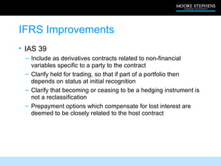 IFRS Improvements
• IAS 39
 – Include as derivatives contracts related to non-financial
   variables specific to a party to the contract
 – Clarify held for trading, so that if part of a portfolio then
   depends on status at initial recognition
 – Clarify that becoming or ceasing to be a hedging instrument is
   not a reclassification
 – Prepayment options which compensate for lost interest are
   deemed to be closely related to the host contract
 