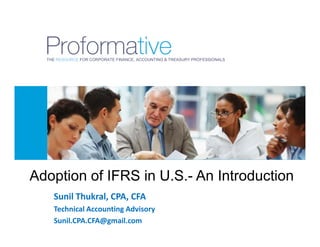 THE RESOURCE FOR CORPORATE FINANCE, ACCOUNTING & TREASURY PROFESSIONALS




Adoption of IFRS in U.S.- An Introduction
    Sunil Thukral, CPA, CFA
    Technical Accounting Advisory
    Sunil.CPA.CFA@gmail.com
 