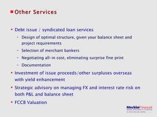 Other Services Debt issue / syndicated loan services Design of optimal structure, given your balance sheet and project requirements Selection of merchant bankers Negotiating all-in cost, eliminating surprise fine print Documentation Investment of issue proceeds/other surpluses overseas with yield enhancement Strategic advisory on managing FX and interest rate risk on both P&L and balance sheet FCCB Valuation 