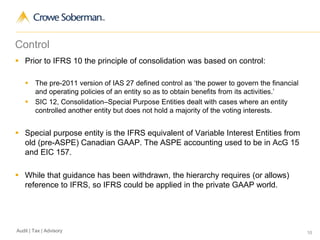 10Audit | Tax | Advisory
Control
 Prior to IFRS 10 the principle of consolidation was based on control:
 The pre-2011 version of IAS 27 defined control as ‘the power to govern the financial
and operating policies of an entity so as to obtain benefits from its activities.’
 SIC 12, Consolidation–Special Purpose Entities dealt with cases where an entity
controlled another entity but does not hold a majority of the voting interests.
 Special purpose entity is the IFRS equivalent of Variable Interest Entities from
old (pre-ASPE) Canadian GAAP. The ASPE accounting used to be in AcG 15
and EIC 157.
 While that guidance has been withdrawn, the hierarchy requires (or allows)
reference to IFRS, so IFRS could be applied in the private GAAP world.
 
