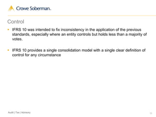11Audit | Tax | Advisory
Control
 IFRS 10 was intended to fix inconsistency in the application of the previous
standards, especially where an entity controls but holds less than a majority of
votes.
 IFRS 10 provides a single consolidation model with a single clear definition of
control for any circumstance
 