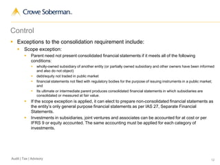 12Audit | Tax | Advisory
Control
 Exceptions to the consolidation requirement include:
 Scope exception:
 Parent need not present consolidated financial statements if it meets all of the following
conditions:
 wholly-owned subsidiary of another entity (or partially owned subsidiary and other owners have been informed
and also do not object)
 debt/equity not traded in public market
 financial statements not filed with regulatory bodies for the purpose of issuing instruments in a public market;
and
 Its ultimate or intermediate parent produces consolidated financial statements in which subsidiaries are
consolidated or measured at fair value.
 If the scope exception is applied, it can elect to prepare non-consolidated financial statements as
the entity’s only general purpose financial statements as per IAS 27, Separate Financial
Statements.
 Investments in subsidiaries, joint ventures and associates can be accounted for at cost or per
IFRS 9 or equity accounted. The same accounting must be applied for each category of
investments.
 