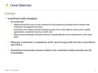 13Audit | Tax | Advisory
Control
 Investment entity exception
 An entity that:
 Obtains funds from one or more investors for the purpose of providing those investors with
investment management services;
 Commits to its investors that its business purpose is to invest solely for returns from capital
appreciation, investment income, or both; and
 Measures and evaluates the performance of substantially all of its investments on a fair value
basis
 Measures investments in subsidiaries at fair value through profit and loss in accordance
with IFRS 9.
 Subsidiaries that provide services related to the investment entities activities are still
consolidated.
 