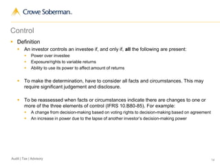 14Audit | Tax | Advisory
Control
 Definition
 An investor controls an investee if, and only if, all the following are present:
 Power over investee
 Exposure/rights to variable returns
 Ability to use its power to affect amount of returns
 To make the determination, have to consider all facts and circumstances. This may
require significant judgement and disclosure.
 To be reassessed when facts or circumstances indicate there are changes to one or
more of the three elements of control (IFRS 10.B80-85). For example:
 A change from decision-making based on voting rights to decision-making based on agreement
 An increase in power due to the lapse of another investor’s decision-making power
 