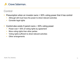 15Audit | Tax | Advisory
Control
 Presumption when an investor owns > 50% voting power that it has control
 Although still must have the power to direct relevant activities
 Consider legal rights
 Control also exists if parent owns  50% voting power
 Power over > 50% of voting rights by agreement
 More voting rights than other parties
 Voting rights sufficient to direct relevant activities
 Other arrangements
 