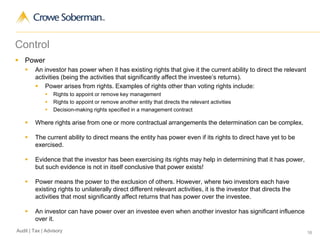 16Audit | Tax | Advisory
Control
 Power
 An investor has power when it has existing rights that give it the current ability to direct the relevant
activities (being the activities that significantly affect the investee’s returns).
 Power arises from rights. Examples of rights other than voting rights include:
 Rights to appoint or remove key management
 Rights to appoint or remove another entity that directs the relevant activities
 Decision-making rights specified in a management contract
 Where rights arise from one or more contractual arrangements the determination can be complex.
 The current ability to direct means the entity has power even if its rights to direct have yet to be
exercised.
 Evidence that the investor has been exercising its rights may help in determining that it has power,
but such evidence is not in itself conclusive that power exists!
 Power means the power to the exclusion of others. However, where two investors each have
existing rights to unilaterally direct different relevant activities, it is the investor that directs the
activities that most significantly affect returns that has power over the investee.
 An investor can have power over an investee even when another investor has significant influence
over it.
 