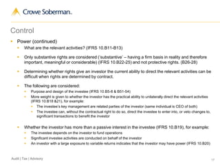 17Audit | Tax | Advisory
Control
 Power (continued)
 What are the relevant activities? (IFRS 10.B11-B13)
 Only substantive rights are considered (‘substantive’ – having a firm basis in reality and therefore
important, meaningful or considerable) (IFRS 10.B22-25) and not protective rights. (B26-28)
 Determining whether rights give an investor the current ability to direct the relevant activities can be
difficult when rights are determined by contract.
 The following are considered:
 Purpose and design of the investee (IFRS 10.B5-8 & B51-54)
 More weight is given to whether the investor has the practical ability to unilaterally direct the relevant activities
(IFRS 10.B18 &21), for example:
 The investee’s key management are related parties of the investor (same individual is CEO of both)
 The investee can, without the contractual right to do so, direct the investee to enter into, or veto changes to,
significant transactions to benefit the investor
 Whether the investor has more than a passive interest in the investee (IFRS 10.B19), for example:
 The investee depends on the investor to fund operations
 Significant investee activities are conducted on behalf of the investor
 An investor with a large exposure to variable returns indicates that the investor may have power (IFRS 10.B20)
 