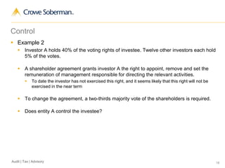 18Audit | Tax | Advisory
Control
 Example 2
 Investor A holds 40% of the voting rights of investee. Twelve other investors each hold
5% of the votes.
 A shareholder agreement grants investor A the right to appoint, remove and set the
remuneration of management responsible for directing the relevant activities.
 To date the investor has not exercised this right, and it seems likely that this right will not be
exercised in the near term
 To change the agreement, a two-thirds majority vote of the shareholders is required.
 Does entity A control the investee?
 