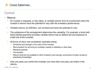 19Audit | Tax | Advisory
Control
 Returns
 An investor is exposed, or has rights, to variable returns from its involvement when the
investor’s returns have the potential to vary with the investee’s performance.
 Variable returns, by definition, are not fixed and have the potential to vary.
 The substance of the arrangement determines the variability. For example, a bond with
fixed interest payments provides variable returns due to default risk and exposure to
credit risk of the investee.
 All forms of return are considered, examples being:
 Dividends and changes in the value of the investee
 Remuneration for servicing an investee’s assets or liabilities or other fees
 Residual interests
 Tax benefits
 Returns that are not available to other investors (cost savings, economies of scale, access to
proprietary knowledge)
 Only one party can control the investee, but more than one party can share in the
returns.
 