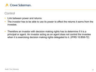 20Audit | Tax | Advisory
Control
 Link between power and returns
 The investor has to be able to use its power to affect the returns it earns from the
investee.
 Therefore an investor with decision making rights has to determine if it is a
principal or agent. An investor acting as an agent does not control the investee
when it is exercising decision making rights delegated to it. (IFRS 10.B58-72)
 