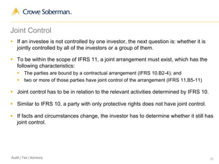 21Audit | Tax | Advisory
Joint Control
 If an investee is not controlled by one investor, the next question is: whether it is
jointly controlled by all of the investors or a group of them.
 To be within the scope of IFRS 11, a joint arrangement must exist, which has the
following characteristics:
 The parties are bound by a contractual arrangement (IFRS 10.B2-4); and
 two or more of those parties have joint control of the arrangement (IFRS 11.B5-11)
 Joint control has to be in relation to the relevant activities determined by IFRS 10.
 Similar to IFRS 10, a party with only protective rights does not have joint control.
 If facts and circumstances change, the investor has to determine whether it still has
joint control.
 