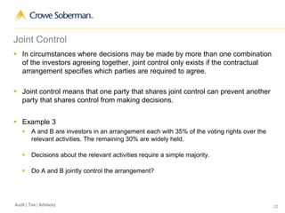 22Audit | Tax | Advisory
Joint Control
 In circumstances where decisions may be made by more than one combination
of the investors agreeing together, joint control only exists if the contractual
arrangement specifies which parties are required to agree.
 Joint control means that one party that shares joint control can prevent another
party that shares control from making decisions.
 Example 3
 A and B are investors in an arrangement each with 35% of the voting rights over the
relevant activities. The remaining 30% are widely held.
 Decisions about the relevant activities require a simple majority.
 Do A and B jointly control the arrangement?
 