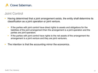 23Audit | Tax | Advisory
Joint Control
 Having determined that a joint arrangement exists, the entity shall determine its
classification as a joint operation or joint venture.
 If the parties with joint control have direct rights to assets and obligations for the
liabilities of the joint arrangement then the arrangement is a joint operation and the
parties are joint operators
 If the parties with joint control have rights to the net assets of the arrangement the
arrangement is a joint venture and they are joint venturers.
 The intention is that the accounting mirror the economics.
 