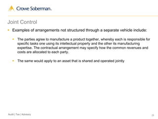 25Audit | Tax | Advisory
Joint Control
 Examples of arrangements not structured through a separate vehicle include:
 The parties agree to manufacture a product together, whereby each is responsible for
specific tasks one using its intellectual property and the other its manufacturing
expertise. The contractual arrangement may specify how the common revenues and
costs are allocated to each party.
 The same would apply to an asset that is shared and operated jointly
 