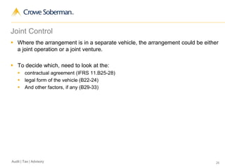 26Audit | Tax | Advisory
Joint Control
 Where the arrangement is in a separate vehicle, the arrangement could be either
a joint operation or a joint venture.
 To decide which, need to look at the:
 contractual agreement (IFRS 11.B25-28)
 legal form of the vehicle (B22-24)
 And other factors, if any (B29-33)
 