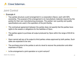 28Audit | Tax | Advisory
Joint Control
 Example 4
 Two parties structure a joint arrangement in a corporation (Opco), each with 50%
ownership. The purpose of the arrangement is to manufacture materials required by the
parties for their own manufacturing processes. The parties’ own quantity and quality
specifications are used in the operation of the joint facility.
 The contractual agreement between the parties does not specify that the parties have
rights to the assets or obligations for the liabilities of Opco.
 The parties agree to purchase all output produced by Opco within the range of 60:40 to
40:60
 Opco cannot sell any of its output to third parties unless approved by both parties. Such
sales are expected to be rare.
 The purchase price to the parties is set at a level to recover the production and other
expenses of Opco.
 Is the arrangement a joint operation or a joint venture?
 
