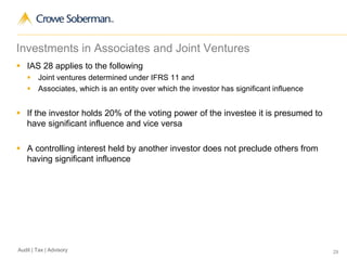 29Audit | Tax | Advisory
Investments in Associates and Joint Ventures
 IAS 28 applies to the following
 Joint ventures determined under IFRS 11 and
 Associates, which is an entity over which the investor has significant influence
 If the investor holds 20% of the voting power of the investee it is presumed to
have significant influence and vice versa
 A controlling interest held by another investor does not preclude others from
having significant influence
 