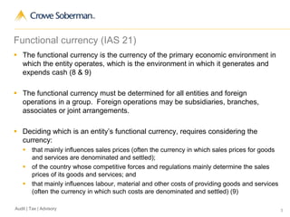 3Audit | Tax | Advisory
Functional currency (IAS 21)
 The functional currency is the currency of the primary economic environment in
which the entity operates, which is the environment in which it generates and
expends cash (8 & 9)
 The functional currency must be determined for all entities and foreign
operations in a group. Foreign operations may be subsidiaries, branches,
associates or joint arrangements.
 Deciding which is an entity’s functional currency, requires considering the
currency:
 that mainly influences sales prices (often the currency in which sales prices for goods
and services are denominated and settled);
 of the country whose competitive forces and regulations mainly determine the sales
prices of its goods and services; and
 that mainly influences labour, material and other costs of providing goods and services
(often the currency in which such costs are denominated and settled) (9)
 