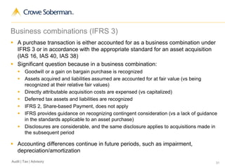 31Audit | Tax | Advisory
Business combinations (IFRS 3)
 A purchase transaction is either accounted for as a business combination under
IFRS 3 or in accordance with the appropriate standard for an asset acquisition
(IAS 16, IAS 40, IAS 38)
 Significant question because in a business combination:
 Goodwill or a gain on bargain purchase is recognized
 Assets acquired and liabilities assumed are accounted for at fair value (vs being
recognized at their relative fair values)
 Directly attributable acquisition costs are expensed (vs capitalized)
 Deferred tax assets and liabilities are recognized
 IFRS 2, Share-based Payment, does not apply
 IFRS provides guidance on recognizing contingent consideration (vs a lack of guidance
in the standards applicable to an asset purchase)
 Disclosures are considerable, and the same disclosure applies to acquisitions made in
the subsequent period
 Accounting differences continue in future periods, such as impairment,
depreciation/amortization
 