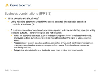 32Audit | Tax | Advisory
Business combinations (IFRS 3)
 What constitutes a business?
 Entity needs to determine whether the assets acquired and liabilities assumed
constitute a business (3)
 A business consists of inputs and processes applied to those inputs that have the ability
to create outputs. Therefore outputs are not required.
 Input: are economic resources, such as intellectual property, access to necessary materials,
employees and non-current assets such as intangible assets or the rights to use non-current
assets
 Process: is any system, standard, protocol, convention or rule, such as strategic management
processes, operational or resource management processes. Administrative processes are
specifically excluded.
 Output: is a return in the form of dividends, lower costs or other economic benefits
 