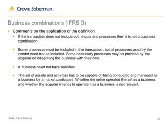 33Audit | Tax | Advisory
Business combinations (IFRS 3)
 Comments on the application of the definition
 If the transaction does not include both inputs and processes then it is not a business
combination
 Some processes must be included in the transaction, but all processes used by the
vendor need not be included. Some necessary processes may be provided by the
acquirer on integrating the business with their own.
 A business need not have liabilities
 The set of assets and activities has to be capable of being conducted and managed as
a business by a market participant. Whether the seller operated the set as a business
and whether the acquirer intends to operate it as a business is not relevant.
 