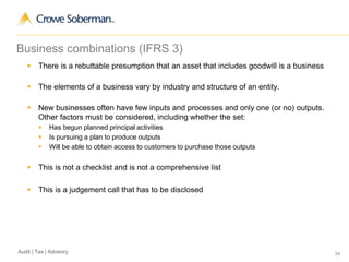 34Audit | Tax | Advisory
Business combinations (IFRS 3)
 There is a rebuttable presumption that an asset that includes goodwill is a business
 The elements of a business vary by industry and structure of an entity.
 New businesses often have few inputs and processes and only one (or no) outputs.
Other factors must be considered, including whether the set:
 Has begun planned principal activities
 Is pursuing a plan to produce outputs
 Will be able to obtain access to customers to purchase those outputs
 This is not a checklist and is not a comprehensive list
 This is a judgement call that has to be disclosed
 