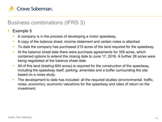 35Audit | Tax | Advisory
Business combinations (IFRS 3)
 Example 5
 A company is in the process of developing a motor speedway.
 A copy of the balance sheet, income statement and certain notes is attached
 To date the company has purchased 219 acres of the land required for the speedway.
 At the balance sheet date there were purchase agreements for 359 acres, which
contained options to extend the closing date to June 17, 2016. A further 26 acres were
being negotiated at the balance sheet date.
 All of this land (totaling 604 acres) is required for the construction of the speedway,
including the speedway itself, parking, amenities and a buffer surrounding the site
based on a noise study.
 The development to date has included: all the required studies (environmental, traffic,
noise, economic), economic valuations for the speedway and rates of return on the
investment.
 