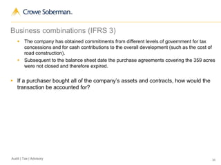 36Audit | Tax | Advisory
Business combinations (IFRS 3)
 The company has obtained commitments from different levels of government for tax
concessions and for cash contributions to the overall development (such as the cost of
road construction).
 Subsequent to the balance sheet date the purchase agreements covering the 359 acres
were not closed and therefore expired.
 If a purchaser bought all of the company’s assets and contracts, how would the
transaction be accounted for?
 