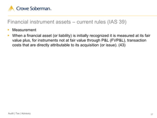 37Audit | Tax | Advisory
Financial instrument assets – current rules (IAS 39)
 Measurement
 When a financial asset (or liability) is initially recognized it is measured at its fair
value plus, for instruments not at fair value through P&L (FVP&L), transaction
costs that are directly attributable to its acquisition (or issue). (43)
 