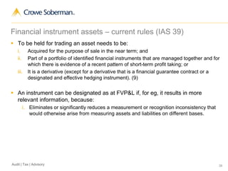 39Audit | Tax | Advisory
 To be held for trading an asset needs to be:
i. Acquired for the purpose of sale in the near term; and
ii. Part of a portfolio of identified financial instruments that are managed together and for
which there is evidence of a recent pattern of short-term profit taking; or
iii. It is a derivative (except for a derivative that is a financial guarantee contract or a
designated and effective hedging instrument). (9)
 An instrument can be designated as at FVP&L if, for eg, it results in more
relevant information, because:
i. Eliminates or significantly reduces a measurement or recognition inconsistency that
would otherwise arise from measuring assets and liabilities on different bases.
Financial instrument assets – current rules (IAS 39)
 