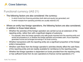 4Audit | Tax | Advisory
Functional currency (IAS 21)
 The following factors are also considered: the currency:
 In which funds from financing activities (both debt and equity) are generated; and
 In which receipts from operating activities are usually retained (10)
 Where an entity has foreign operations, the following factors are also considered,
in addition to those listed above:
 Whether the activities of the foreign operation are carried out as an extension of the
reporting entity, rather than with a significant degree of autonomy
 For example, when the foreign operation only sells goods imported from the reporting entity and
remits the proceeds to it; or whether the foreign operation accumulates cash, incurs expenses,
generates income and arranges borrowings in its local currency.
 Whether transactions with the reporting entity are a significant proportion of the foreign
entity’s transactions
 Whether cash flows from the foreign operation’s activities directly affect the cash flows
of the reporting entity and are readily available for remittance to the reporting entity
 Whether the foreign operation is dependent on funds provided from the reporting entity
or has sufficient funds from its own operations to finance normal operations (11)
 