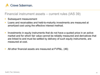 40Audit | Tax | Advisory
Financial instrument assets – current rules (IAS 39)
 Subsequent measurement
 Loans and receivables and held-to-maturity investments are measured at
amortized cost using the effective interest method.
 Investments in equity instruments that do not have a quoted price in an active
market and for which fair value cannot be reliably measured and derivatives that
are linked to and must be settled by delivery of such equity instruments, are
measured at cost.
 All other financial assets are measured at FVP&L. (46)
 