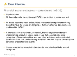 41Audit | Tax | Advisory
Financial instrument assets – current rules (IAS 39)
 Impairment test
 All financial assets, except those at FVP&L, are subject to impairment test.
 All assets subject to credit exposure are considered for impairment not only
those that have the lowest credit rating or that have shown a deterioration in
credit quality. (AG85)
 A financial asset is impaired if, and only if, there is objective evidence of
impairment as a result of one or more events that occurred after initial
recognition of the asset and that loss event has an impact on the estimated
future cash flows that can be reliably estimated. The loss may be caused by the
combined effect of several events.
 Losses expected as a result of future events, no matter how likely, are not
recognized.
 