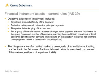 42Audit | Tax | Advisory
Financial instrument assets – current rules (IAS 39)
 Objective evidence of impairment includes:
 Significant financial difficulty of the borrower
 Default or delinquency in interest or principal payments
 The probable bankruptcy of the borrower
 For a group of financial assets: adverse changes in the payment status of borrowers in
the group (increased number of borrowers reaching their credit limit) or national or local
economic conditions that correlate with defaults on the assets in the group (for example
unemployment rate or a decrease in property prices)
 The disappearance of an active market; a downgrade of an entity’s credit rating;
or a decline in the fair value of a financial asset below its amortized cost are not,
of themselves, evidence of impairment. (60)
 