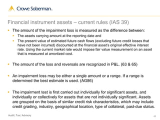 43Audit | Tax | Advisory
Financial instrument assets – current rules (IAS 39)
 The amount of the impairment loss is measured as the difference between:
 The assets carrying amount at the reporting date and
 The present value of estimated future cash flows (excluding future credit losses that
have not been incurred) discounted at the financial asset’s original effective interest
rate. Using the current market rate would impose fair value measurement on an asset
that is measured at amortized cost.
 The amount of the loss and reversals are recognized in P&L. (63 & 65)
 An impairment loss may be either a single amount or a range. If a range is
determined the best estimate is used. (AG86)
 The impairment test is first carried out individually for significant assets, and
individually or collectively for assets that are not individually significant. Assets
are grouped on the basis of similar credit risk characteristics, which may include
credit grading, industry, geographical location, type of collateral, past-due status.
 